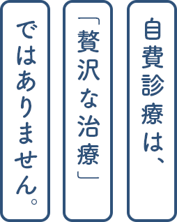 自費診療は「贅沢な治療」ではありません。